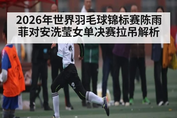2026年世界羽毛球锦标赛陈雨菲对安洗莹女单决赛拉吊解析 - Baccarat